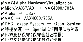 ✔MicroVAX/VAX　→　VAX4000/705A  ✔Alpha　→　ESｘｘ  ✔Alpha　→　IA64  ✔VAX　→　VAX4000/705A+IA64  ✔DEC Legacy System　→　Open　System  ✔特機関連　→　Special I/F関連にも対応  ✔H/W及び保守（保守会社と提携） 