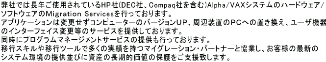 弊社では長年ご使用されているHP社(DEC社、Compaq社を含む)Alpha/VＡＸシステムのハードウェア/ソフトウェアのＭｉｇｒａｔｉｏｎ Servicesを行っております。アプリケーションは変更せずコンピューターのバージョンＵＰ、周辺装置のＰＣへの置き換え、ユーザ機器のインターフェイス変更等のサービスを提供しております。同時にプログラムマネージメントサービスの提供も行っております。  移行スキルや移行ツールで多くの実績を持つマイグレーション・パートナーと協業し、お客様の最新のシステム環境の提供並びに資産の長期的価値の保護をご支援致します。 